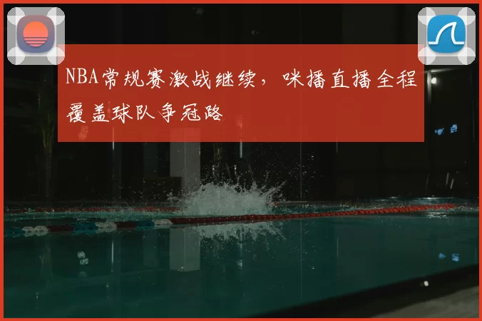 NBA常规赛激战继续，咪播直播全程覆盖球队争冠路