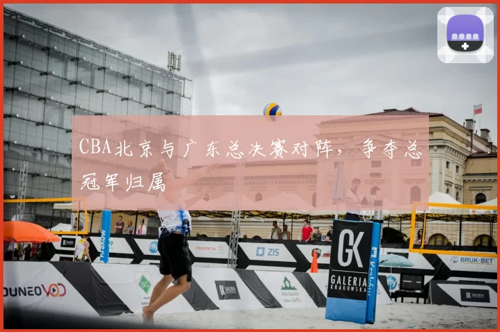 CBA北京与广东总决赛对阵，争夺总冠军归属