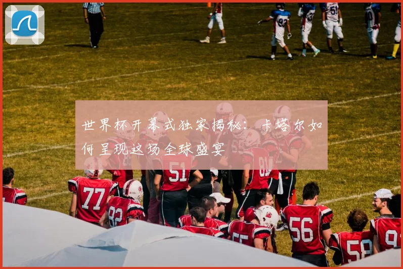世界杯开幕式独家揭秘：卡塔尔如何呈现这场全球盛宴