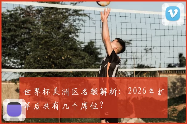 世界杯美洲区名额解析:2026年扩军后共有几个席位?
