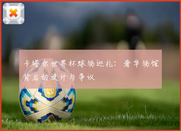 卡塔尔世界杯球场巡礼:奢华场馆背后的设计与争议