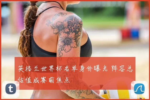 英格兰世界杯名单身价曝光 阵容总估值成赛前焦点