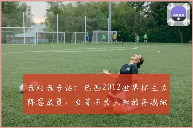 面对面专访:巴西2012世界杯主力阵容成员,分享不为人知的备战细节