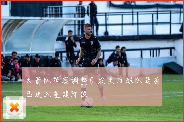 火箭队阵容调整引发关注球队是否已进入重建阶段