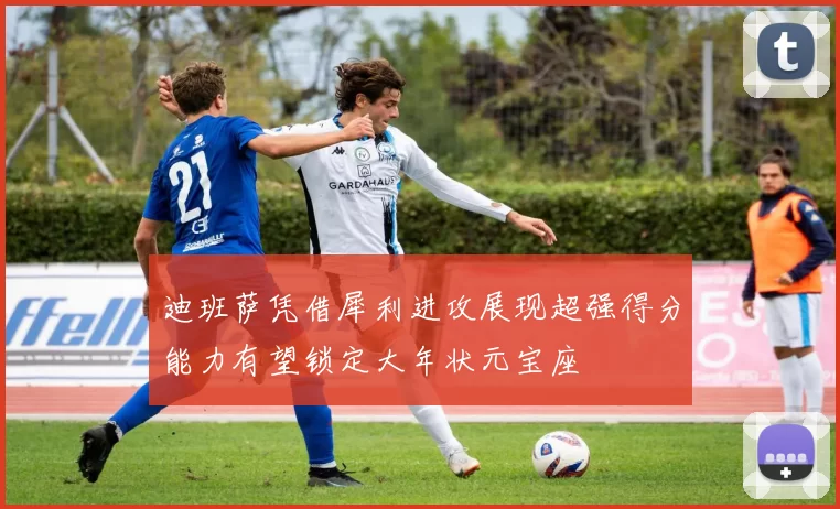 迪班萨凭借犀利进攻展现超强得分能力有望锁定大年状元宝座