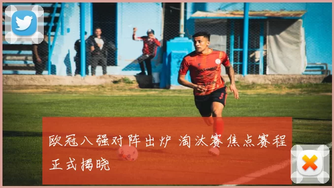 欧冠八强对阵出炉 淘汰赛焦点赛程正式揭晓
