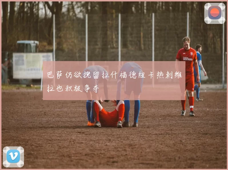 巴萨仍欲挽留拉什福德纽卡热刺维拉也积极争夺