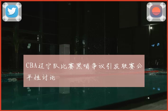 CBA辽宁队比赛黑哨争议引发联赛公平性讨论
