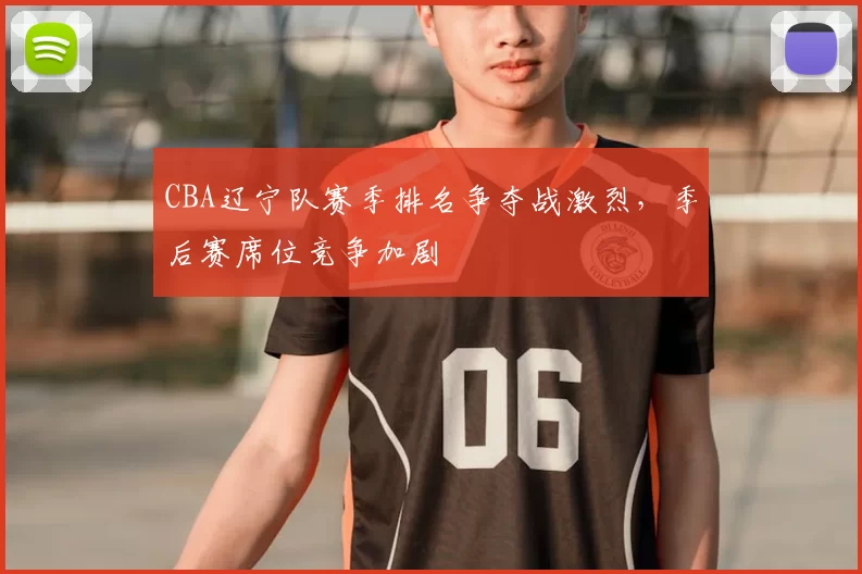 CBA辽宁队赛季排名争夺战激烈，季后赛席位竞争加剧