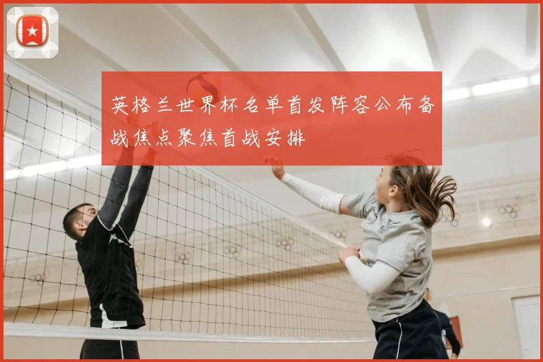 英格兰世界杯名单首发阵容公布备战焦点聚焦首战安排