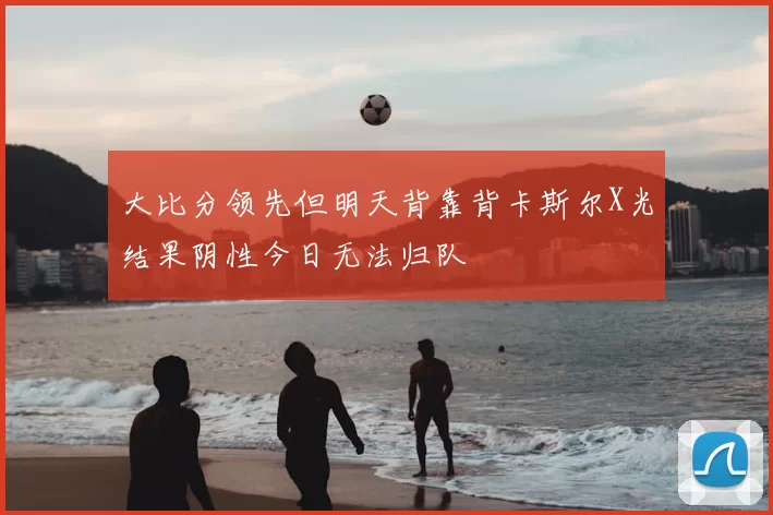 大比分领先但明天背靠背卡斯尔X光结果阴性今日无法归队