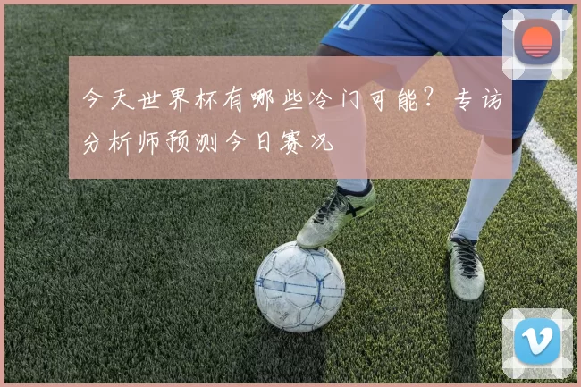 今天世界杯有哪些冷门可能？专访分析师预测今日赛况