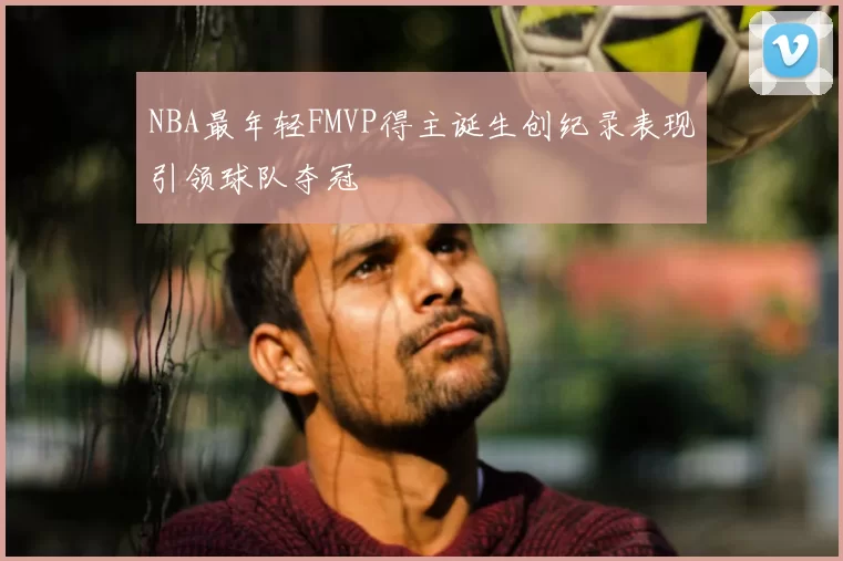 NBA最年轻FMVP得主诞生创纪录表现引领球队夺冠