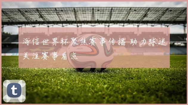 海信世界杯聚焦赛事传播 助力球迷关注赛事看点