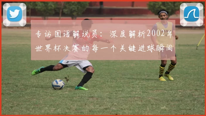 专访国语解说员:深度解析2002年世界杯决赛的每一个关键进球瞬间