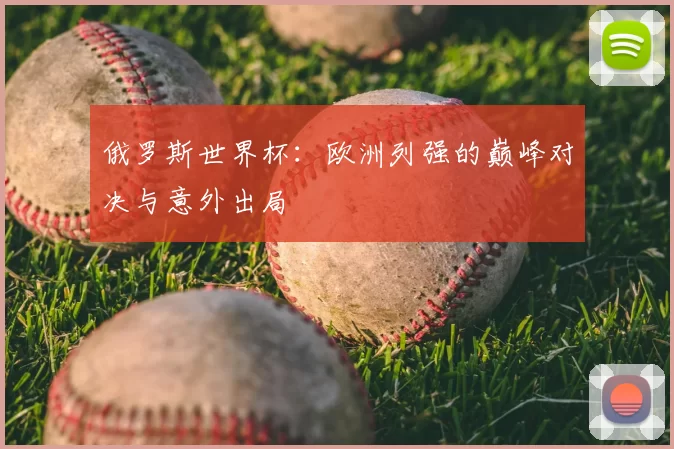 俄罗斯世界杯:欧洲列强的巅峰对决与意外出局