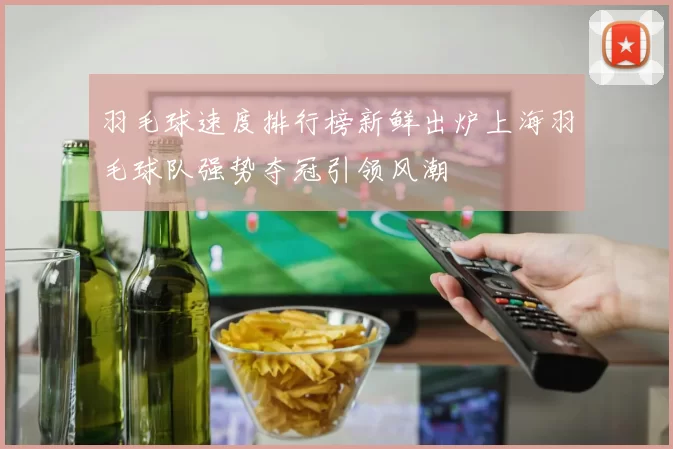 羽毛球速度排行榜新鲜出炉上海羽毛球队强势夺冠引领风潮