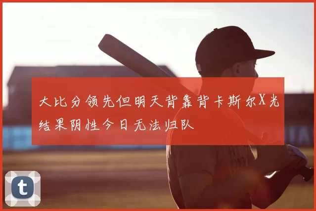 大比分领先但明天背靠背卡斯尔X光结果阴性今日无法归队