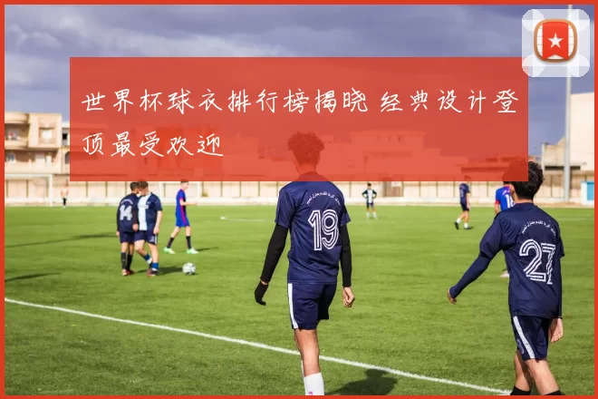 世界杯球衣排行榜揭晓 经典设计登顶最受欢迎