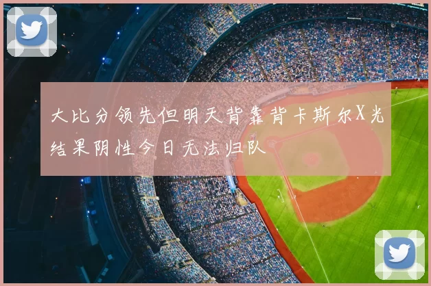 大比分领先但明天背靠背卡斯尔X光结果阴性今日无法归队
