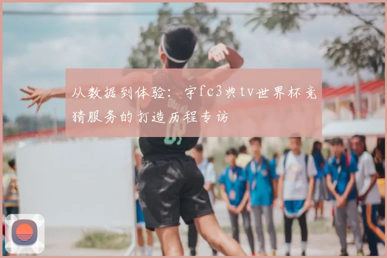 从数据到体验:宇fc3典tv世界杯竞猜服务的打造历程专访