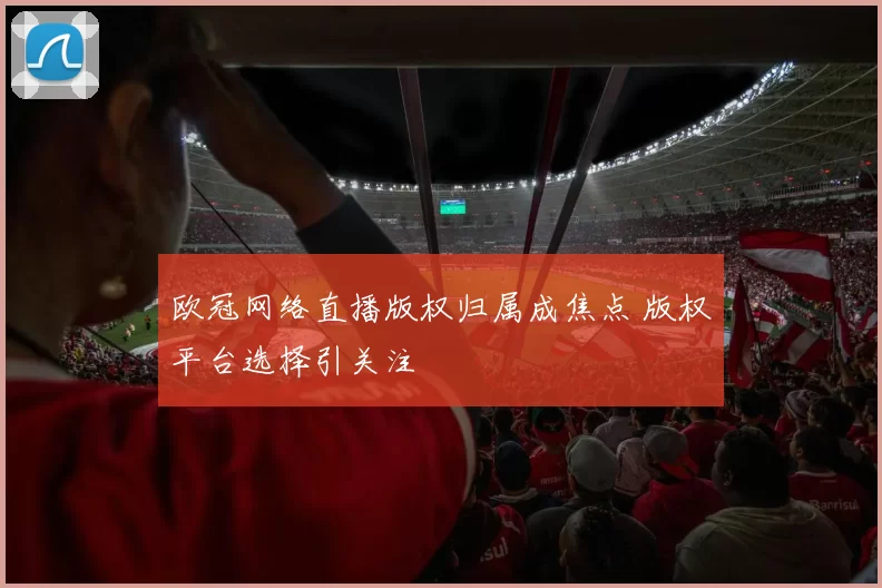 欧冠网络直播版权归属成焦点 版权平台选择引关注