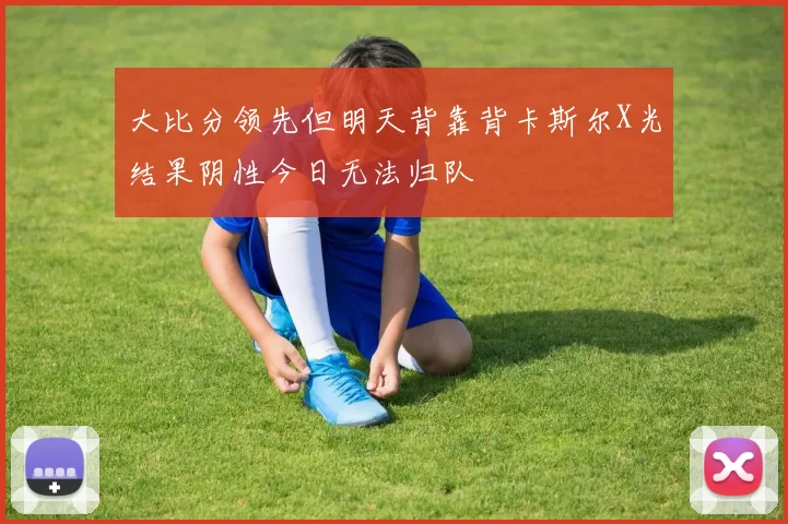 大比分领先但明天背靠背卡斯尔X光结果阴性今日无法归队