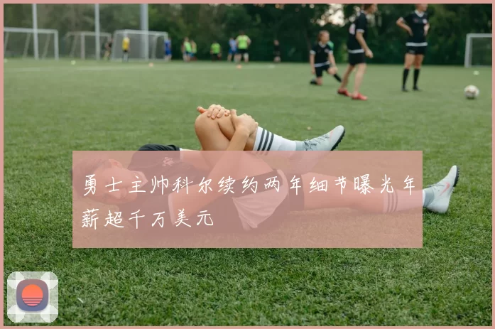 勇士主帅科尔续约两年细节曝光年薪超千万美元