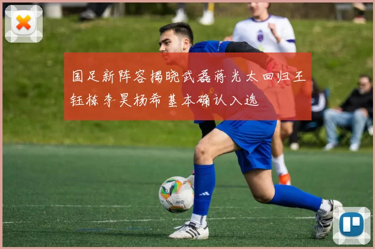 国足新阵容揭晓武磊蒋光太回归王钰栋李昊杨希基本确认入选