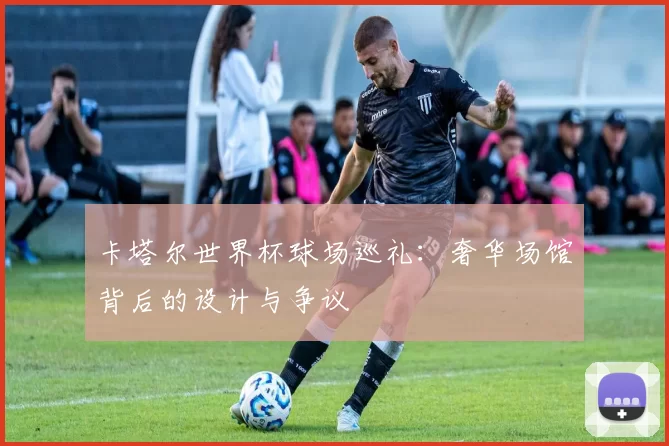 卡塔尔世界杯球场巡礼：奢华场馆背后的设计与争议