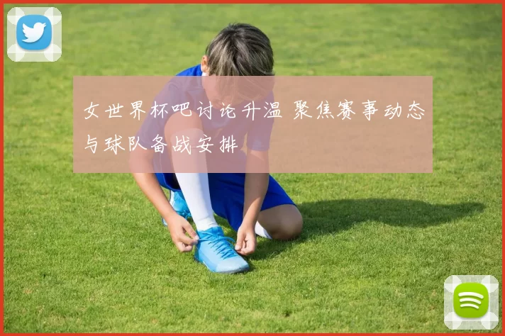 女世界杯吧讨论升温 聚焦赛事动态与球队备战安排