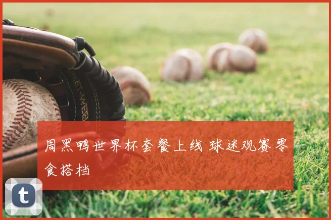 周黑鸭世界杯套餐上线 球迷观赛零食搭档