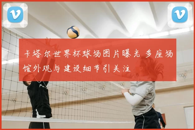 卡塔尔世界杯球场图片曝光 多座场馆外观与建设细节引关注