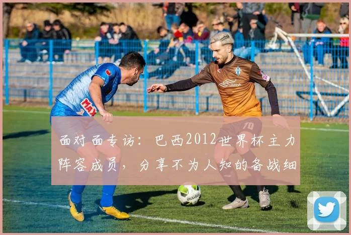 面对面专访:巴西2012世界杯主力阵容成员,分享不为人知的备战细节
