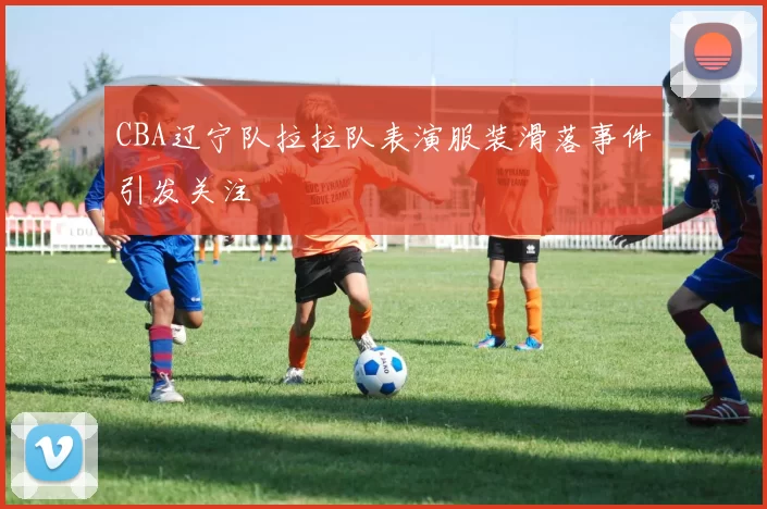 CBA辽宁队拉拉队表演服装滑落事件引发关注