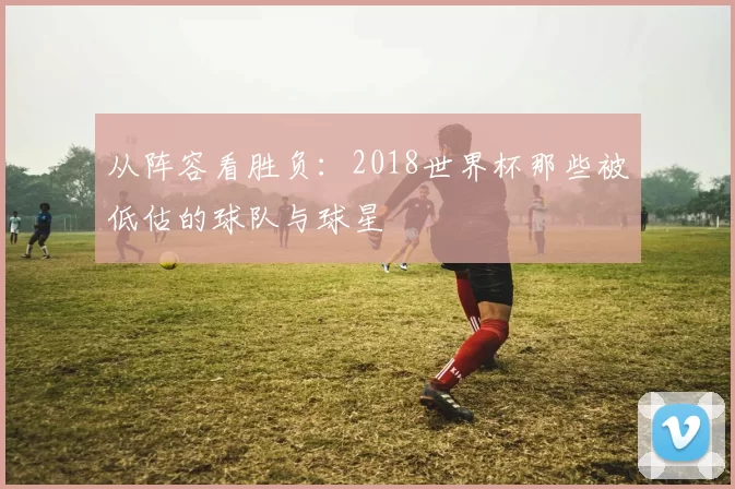 从阵容看胜负:2018世界杯那些被低估的球队与球星