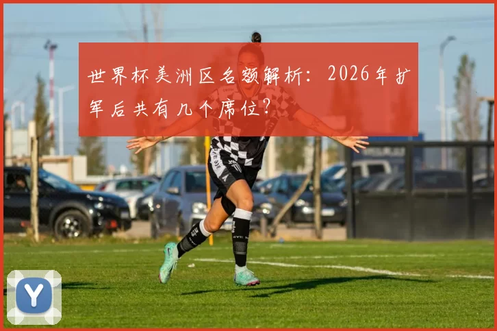 世界杯美洲区名额解析:2026年扩军后共有几个席位?