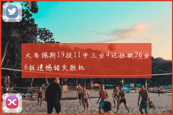 大洛佩斯19投11中三分4记独砍26分6板遗憾错失胜机