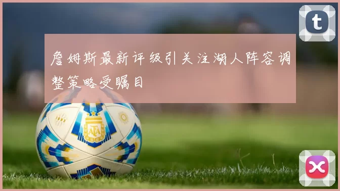 詹姆斯最新评级引关注湖人阵容调整策略受瞩目
