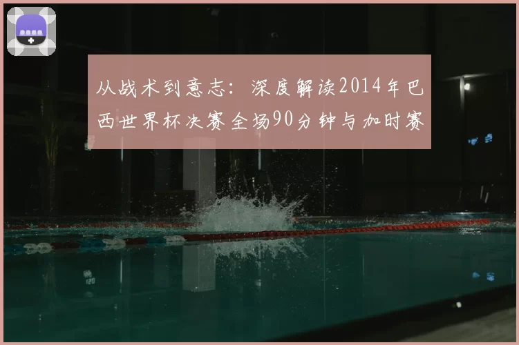 从战术到意志:深度解读2014年巴西世界杯决赛全场90分钟与加时赛