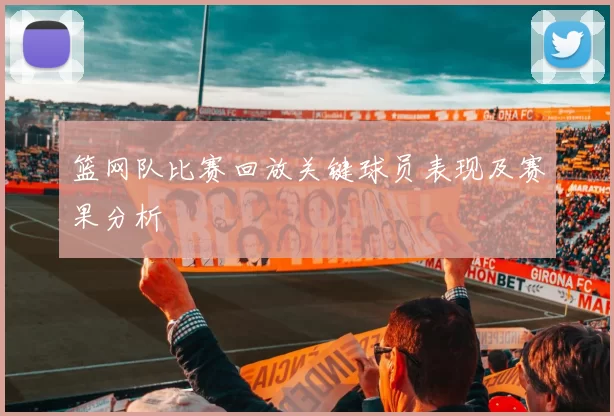 篮网队比赛回放关键球员表现及赛果分析