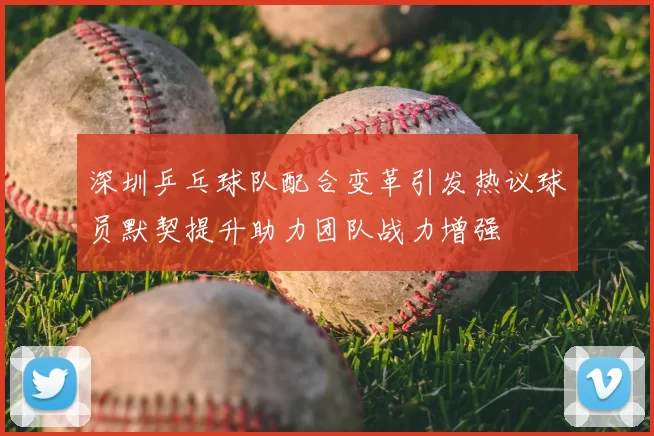 深圳乒乓球队配合变革引发热议球员默契提升助力团队战力增强