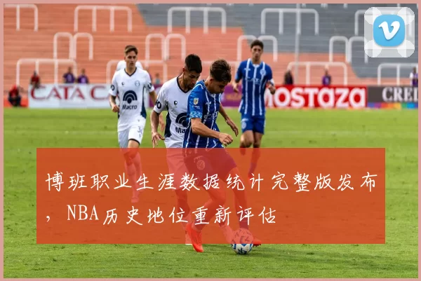 博班职业生涯数据统计完整版发布，NBA历史地位重新评估