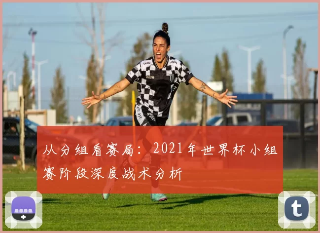 从分组看赛局:2021年世界杯小组赛阶段深度战术分析
