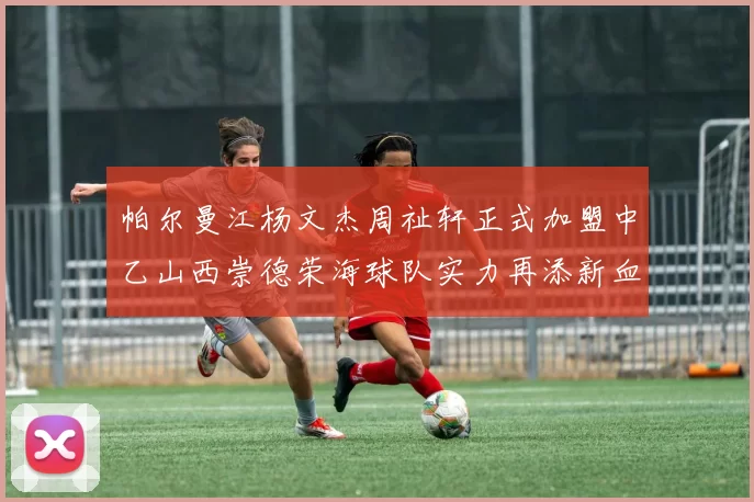 帕尔曼江杨文杰周祉轩正式加盟中乙山西崇德荣海球队实力再添新血