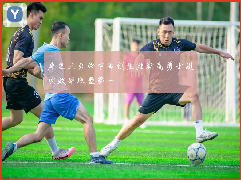 库里三分命中率创生涯新高勇士进攻效率联盟第一