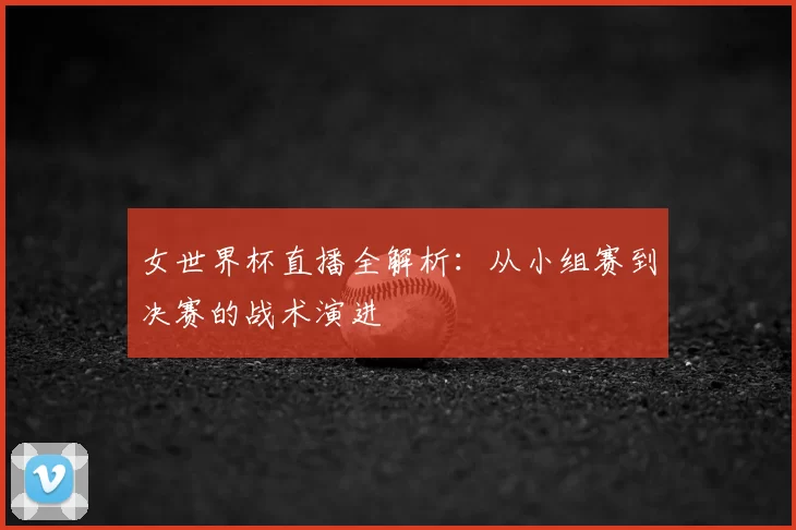 女世界杯直播全解析:从小组赛到决赛的战术演进