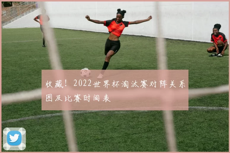 收藏!2022世界杯淘汰赛对阵关系图及比赛时间表