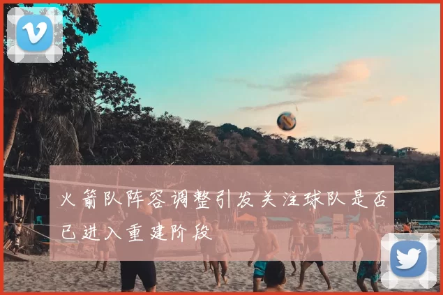 火箭队阵容调整引发关注球队是否已进入重建阶段