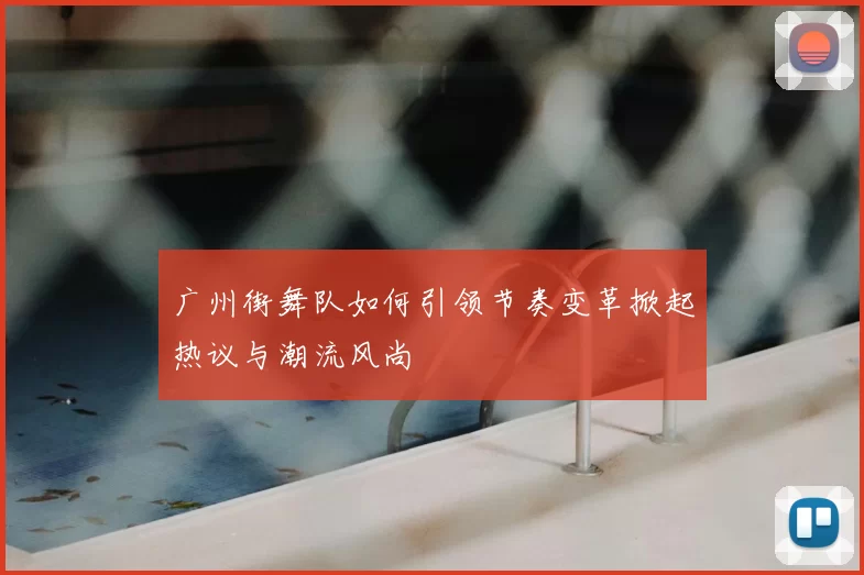 广州街舞队如何引领节奏变革掀起热议与潮流风尚